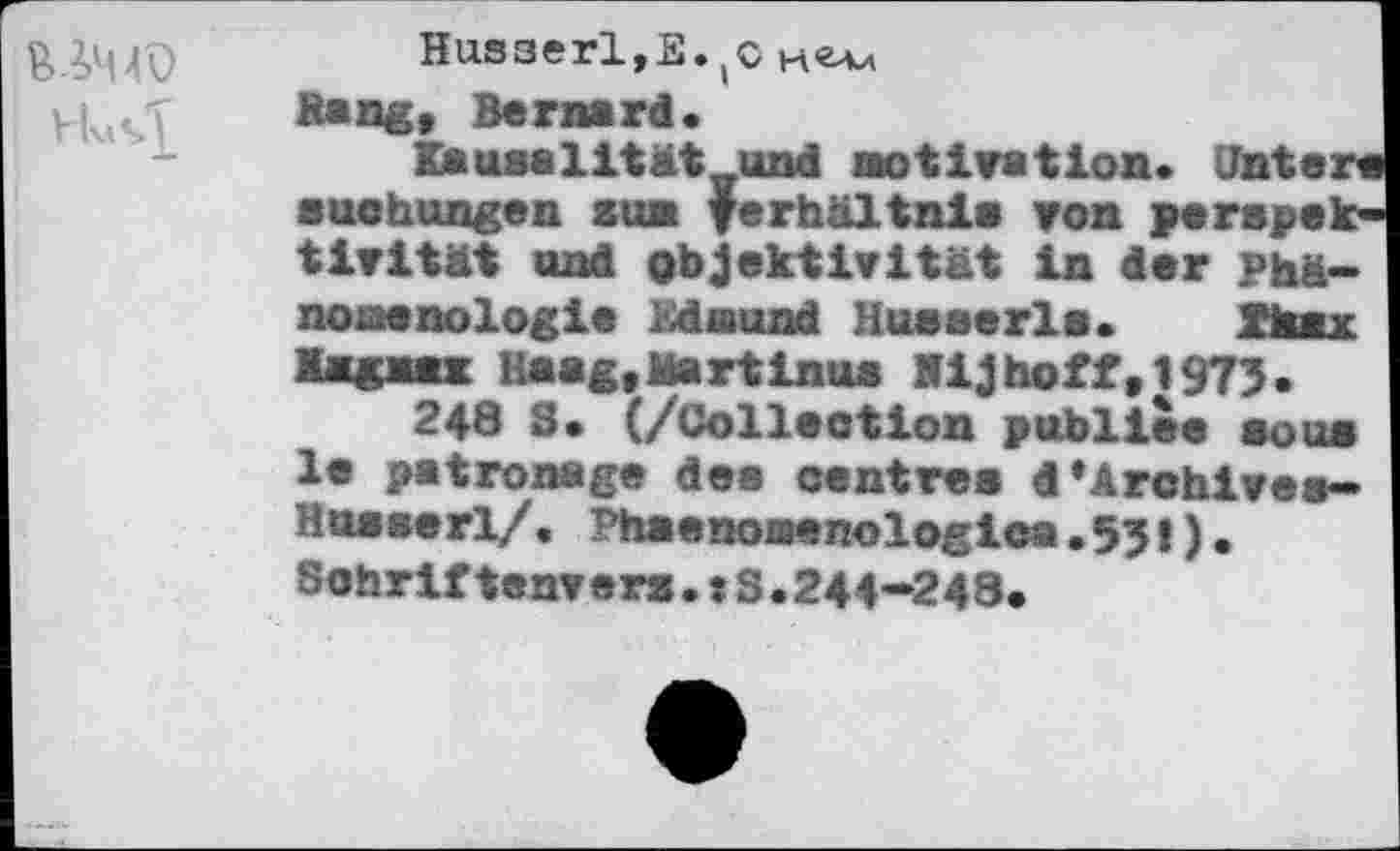 ﻿Husserl,E^c
Hang, Bernard»
Kausalität und Motivation» Jntere Buchungen sun Verhältnis von perspek-tivltät und Objektivität In der Phä-nonenologle Edmund Busserle. Xtauc Xaœx Haag» Martinus Mlj hoff , 1973 .
248 S» (/Collection publiée sous le patronage des centres dArchives» Husserl/. Phaenoaenologica.55!). Sohriftenvers.: 3.244—248»